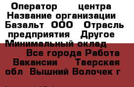 Оператор Call-центра › Название организации ­ Базальт, ООО › Отрасль предприятия ­ Другое › Минимальный оклад ­ 22 000 - Все города Работа » Вакансии   . Тверская обл.,Вышний Волочек г.